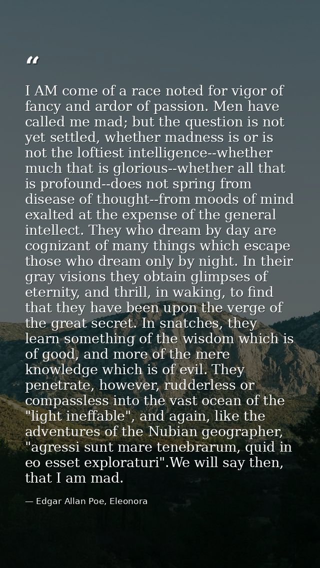 I AM come of a race noted for vigor of fancy and ardor of passion. Men have called me mad; but the question is not yet s — Edgar Allan Poe, Eleonora