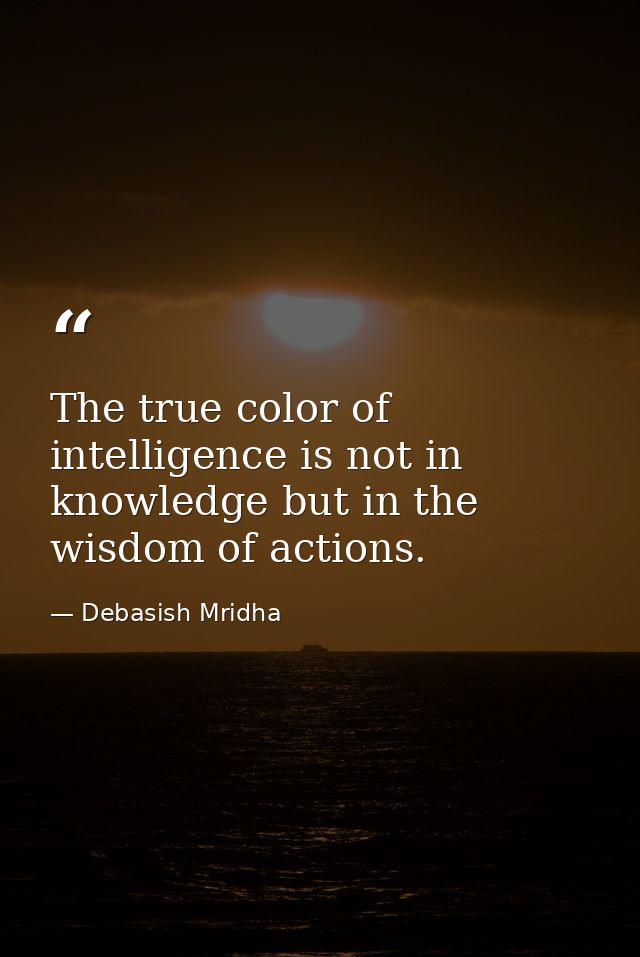 The true color of intelligence is not in knowledge but in the wisdom of actions. — Debasish Mridha