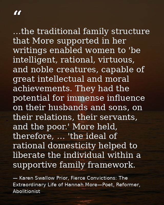 …the traditional family structure that More supported in her writings enabled women to 'be intelligent, rational, virtuo — Karen Swallow Prior, Fierce Convictions: The Extraordinary Life of Hannah More—Poet, Reformer, Abolitionist