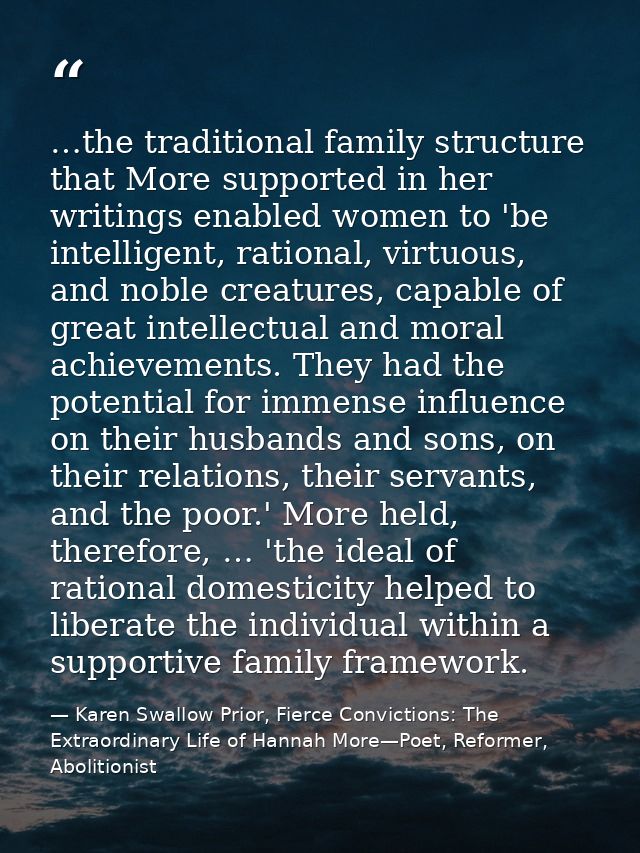 …the traditional family structure that More supported in her writings enabled women to 'be intelligent, rational, virtuo — Karen Swallow Prior, Fierce Convictions: The Extraordinary Life of Hannah More—Poet, Reformer, Abolitionist