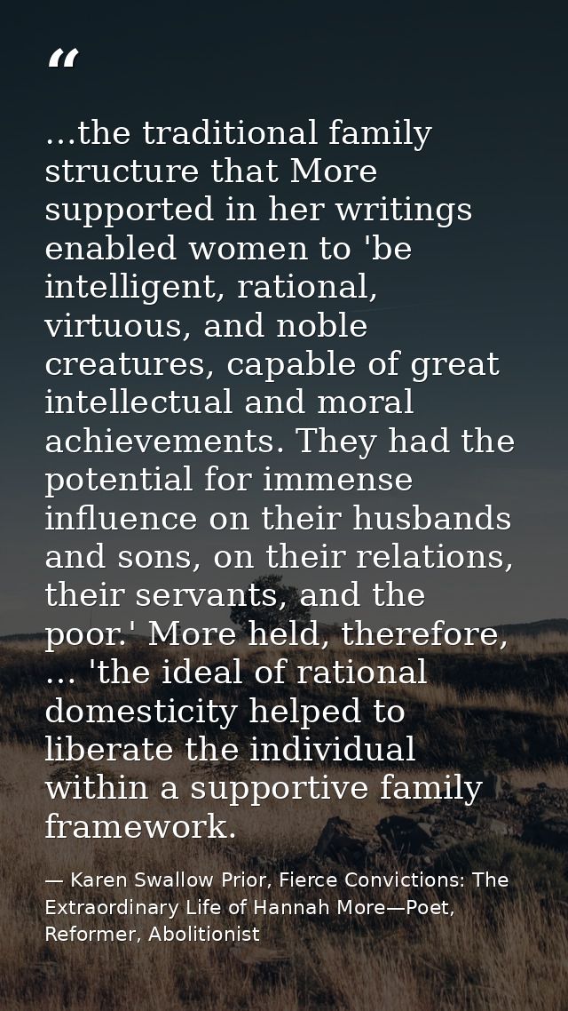 …the traditional family structure that More supported in her writings enabled women to 'be intelligent, rational, virtuo — Karen Swallow Prior, Fierce Convictions: The Extraordinary Life of Hannah More—Poet, Reformer, Abolitionist