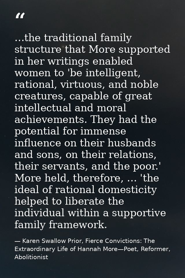 …the traditional family structure that More supported in her writings enabled women to 'be intelligent, rational, virtuo — Karen Swallow Prior, Fierce Convictions: The Extraordinary Life of Hannah More—Poet, Reformer, Abolitionist
