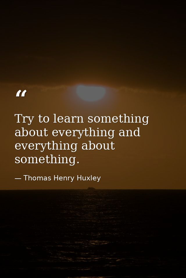 Try to learn something about everything and everything about something. — Thomas Henry Huxley