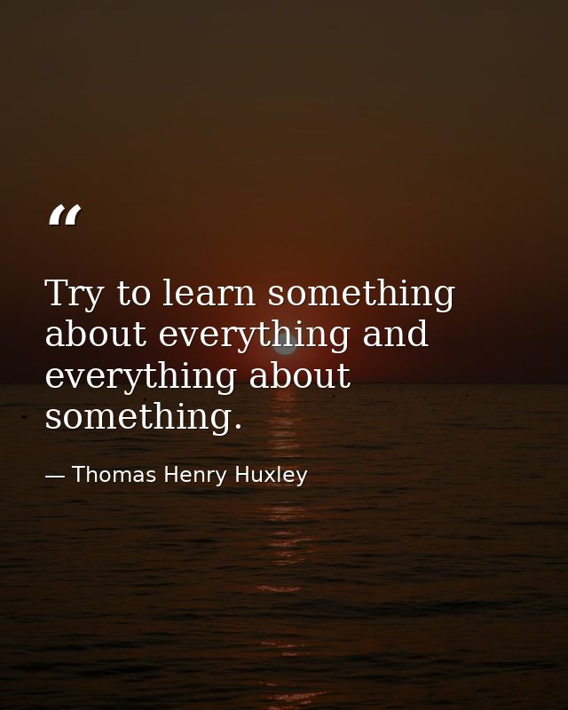Try to learn something about everything and everything about something. — Thomas Henry Huxley