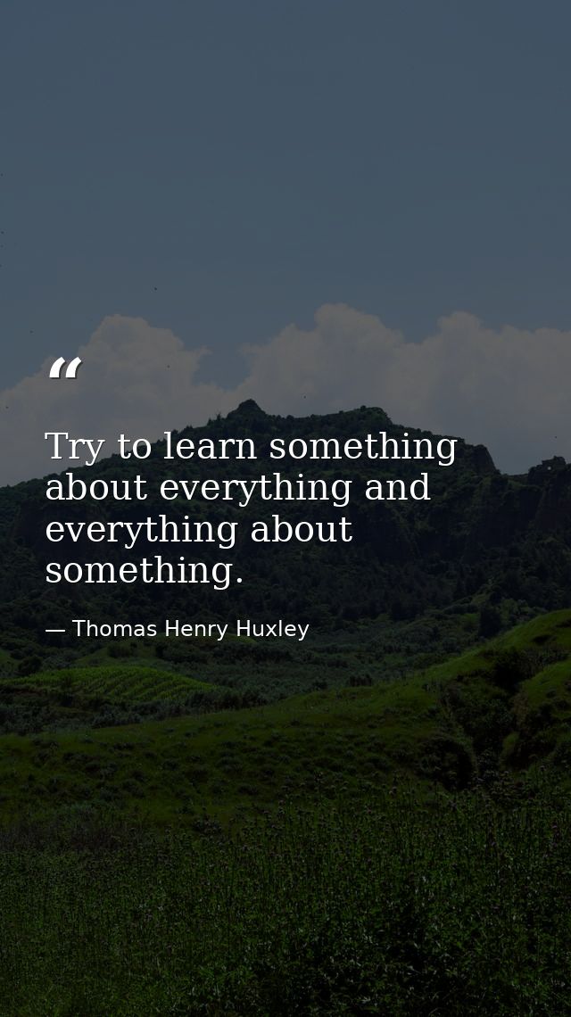 Try to learn something about everything and everything about something. — Thomas Henry Huxley