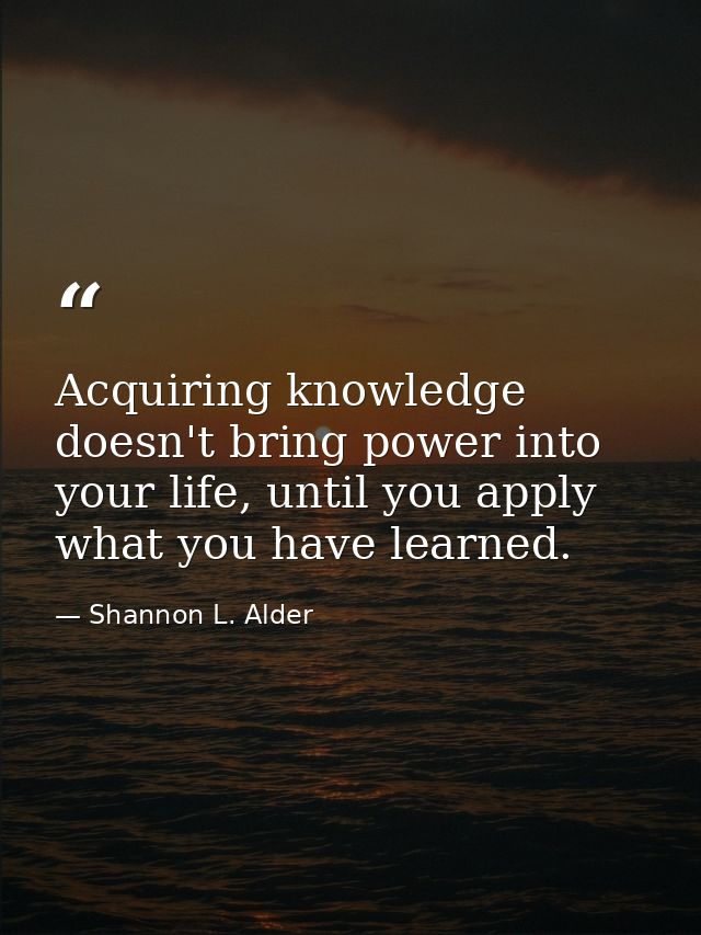 Acquiring knowledge doesn't bring power into your life, until you apply what you have learned. — Shannon L. Alder