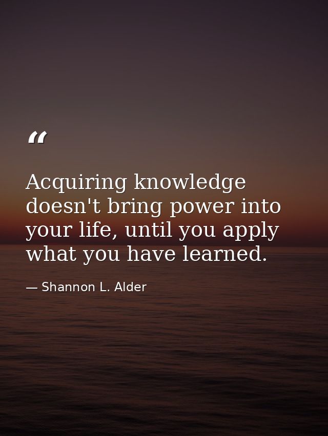 Acquiring knowledge doesn't bring power into your life, until you apply what you have learned. — Shannon L. Alder