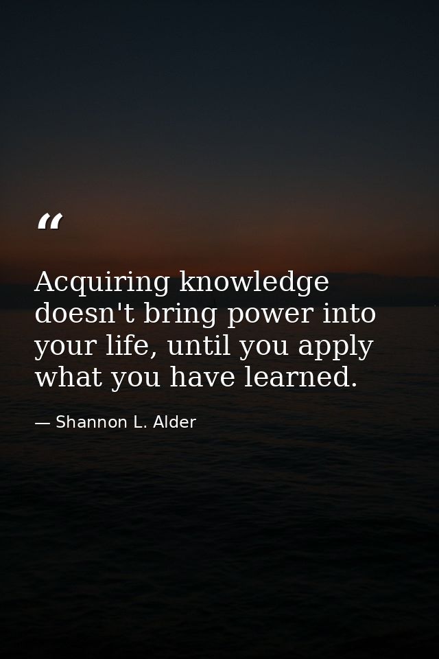 Acquiring knowledge doesn't bring power into your life, until you apply what you have learned. — Shannon L. Alder