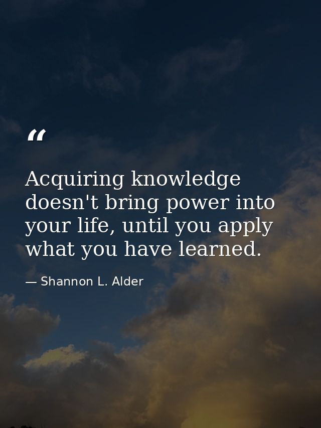 Acquiring knowledge doesn't bring power into your life, until you apply what you have learned. — Shannon L. Alder