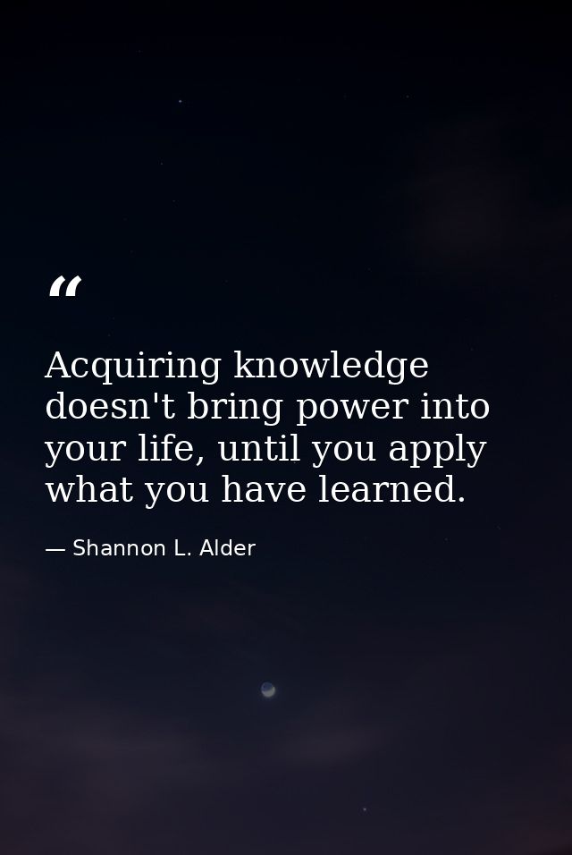 Acquiring knowledge doesn't bring power into your life, until you apply what you have learned. — Shannon L. Alder