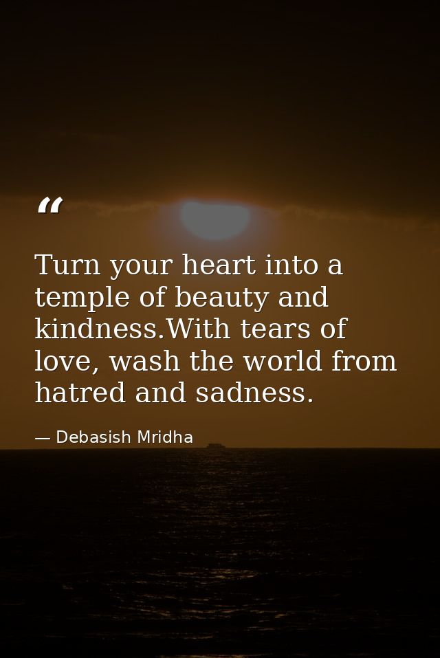 Turn your heart into a temple of beauty and kindness.With tears of love, wash the world from hatred and sadness. — Debasish Mridha