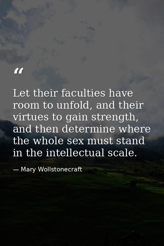 Let their faculties have room to unfold, and their virtues to gain strength, and then determine where the whole sex must — Mary Wollstonecraft