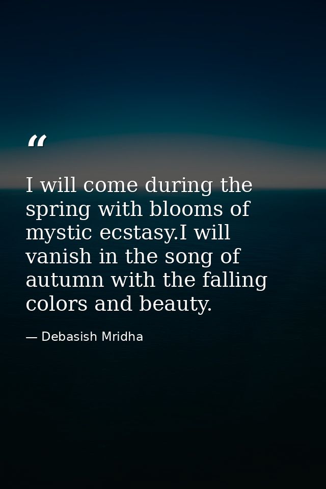 I will come during the spring with blooms of mystic ecstasy.I will vanish in the song of autumn with the falling colors  — Debasish Mridha