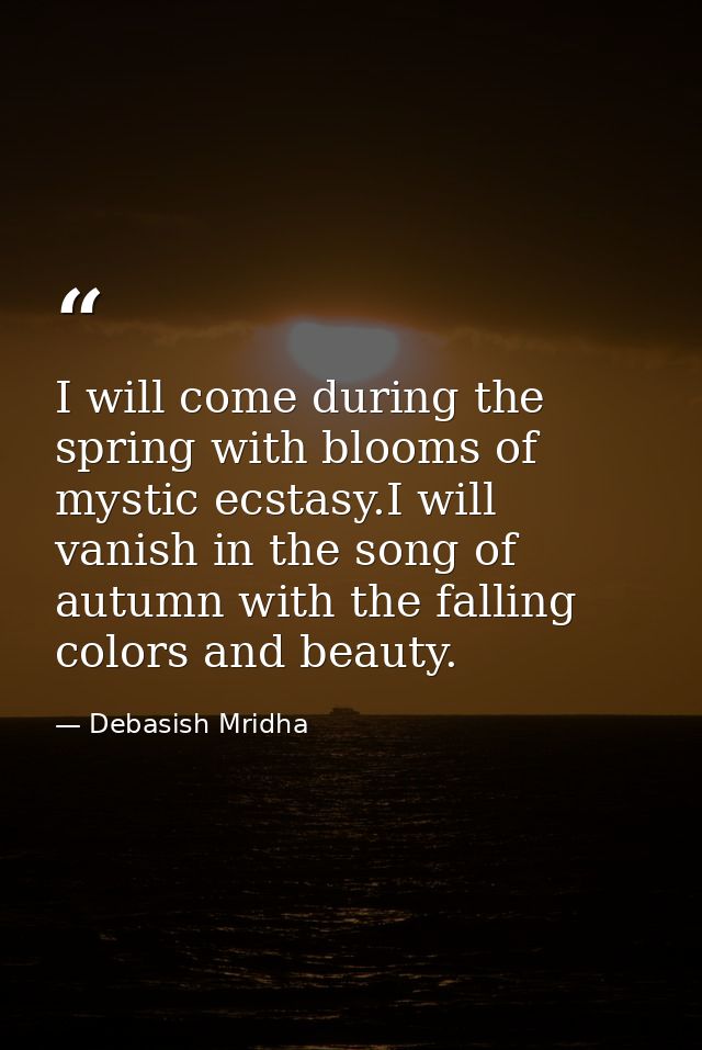 I will come during the spring with blooms of mystic ecstasy.I will vanish in the song of autumn with the falling colors  — Debasish Mridha