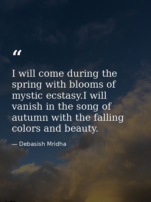 I will come during the spring with blooms of mystic ecstasy.I will vanish in the song of autumn with the falling colors  — Debasish Mridha