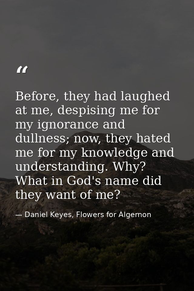 Before, they had laughed at me, despising me for my ignorance and dullness; now, they hated me for my knowledge and unde — Daniel Keyes, Flowers for Algernon