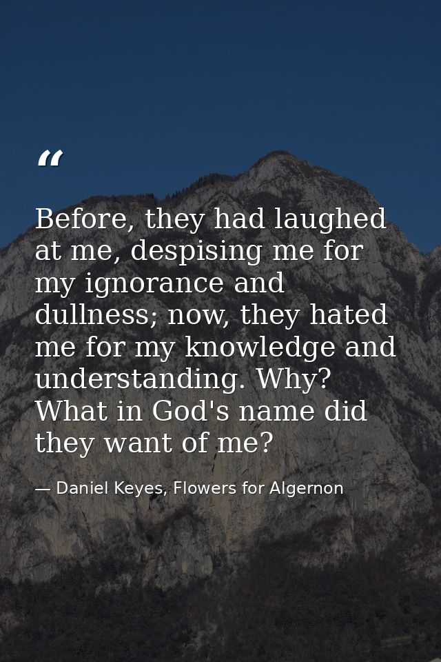 Before, they had laughed at me, despising me for my ignorance and dullness; now, they hated me for my knowledge and unde — Daniel Keyes, Flowers for Algernon