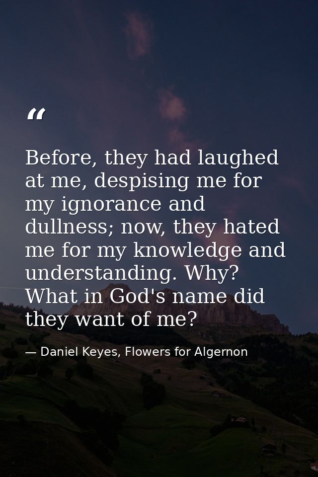 Before, they had laughed at me, despising me for my ignorance and dullness; now, they hated me for my knowledge and unde — Daniel Keyes, Flowers for Algernon