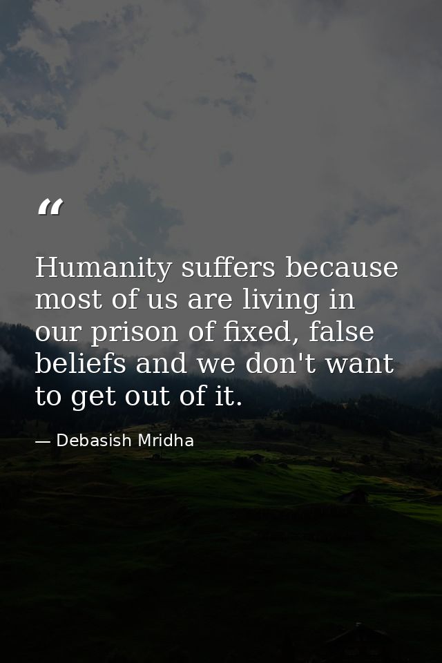 Humanity suffers because most of us are living in our prison of fixed, false beliefs and we don't want to get out of it. — Debasish Mridha