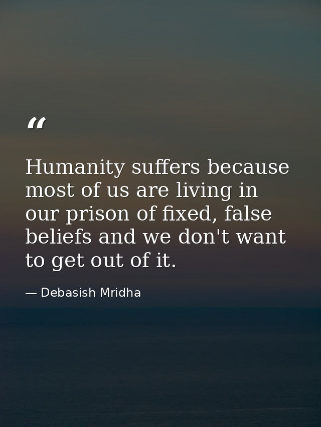 Humanity suffers because most of us are living in our prison of fixed, false beliefs and we don't want to get out of it. — Debasish Mridha