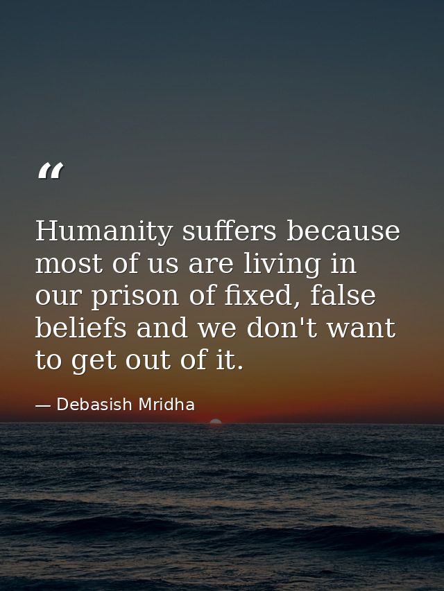 Humanity suffers because most of us are living in our prison of fixed, false beliefs and we don't want to get out of it. — Debasish Mridha