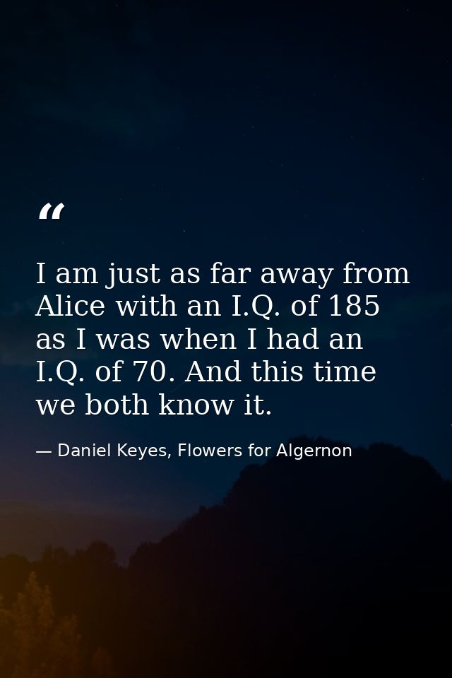 I am just as far away from Alice with an I.Q. of 185 as I was when I had an I.Q. of 70. And this time we both know it. — Daniel Keyes, Flowers for Algernon