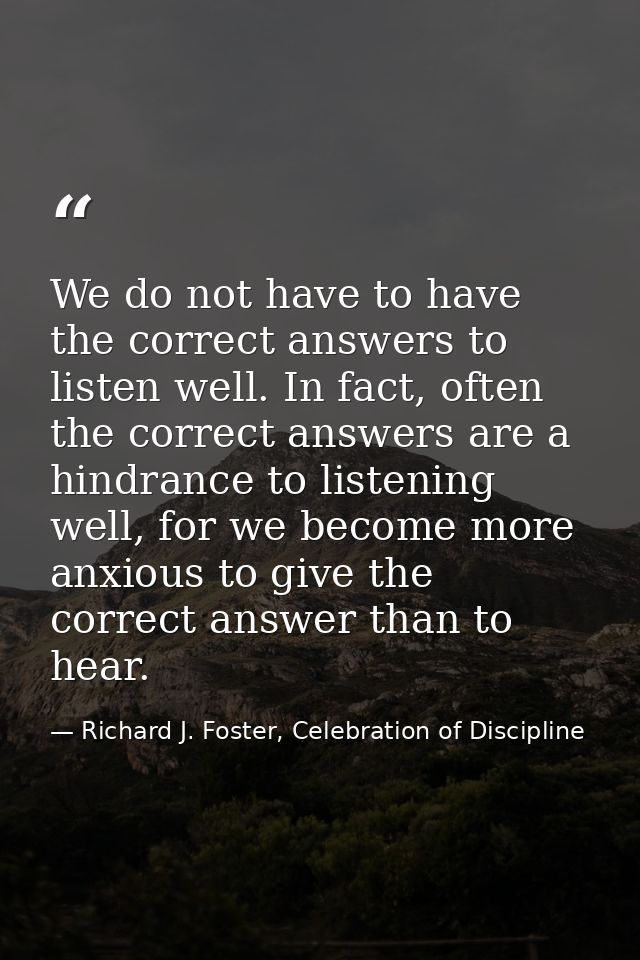 We do not have to have the correct answers to listen well. In fact, often the correct answers are a hindrance to listeni — Richard J. Foster, Celebration of Discipline