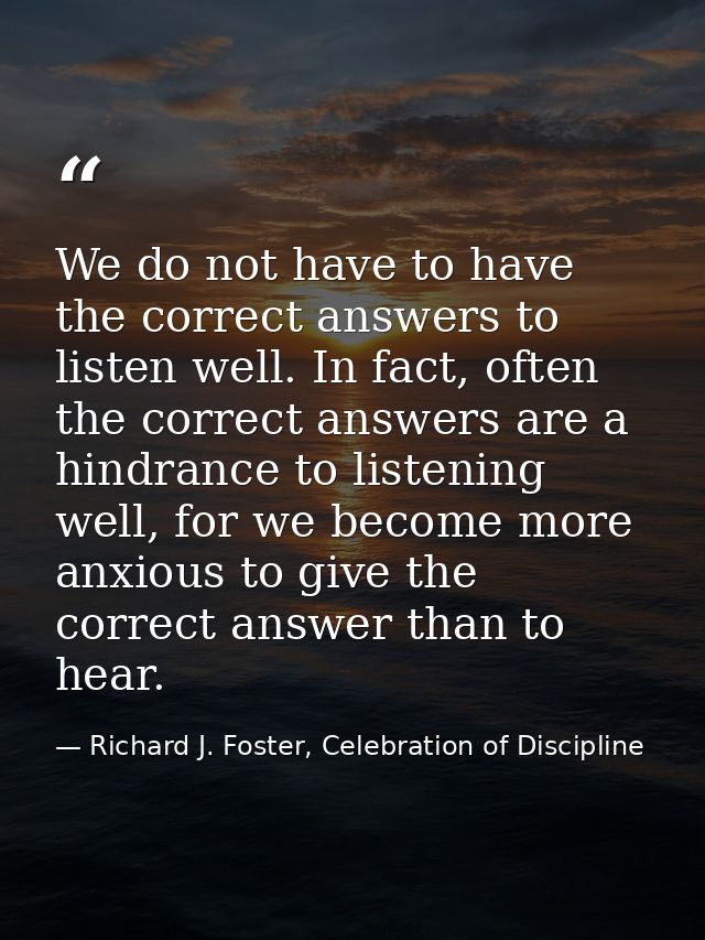 We do not have to have the correct answers to listen well. In fact, often the correct answers are a hindrance to listeni — Richard J. Foster, Celebration of Discipline