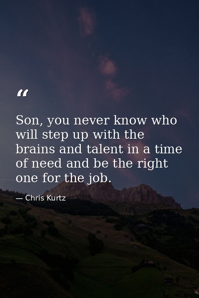 Son, you never know who will step up with the brains and talent in a time of need and be the right one for the job. — Chris Kurtz