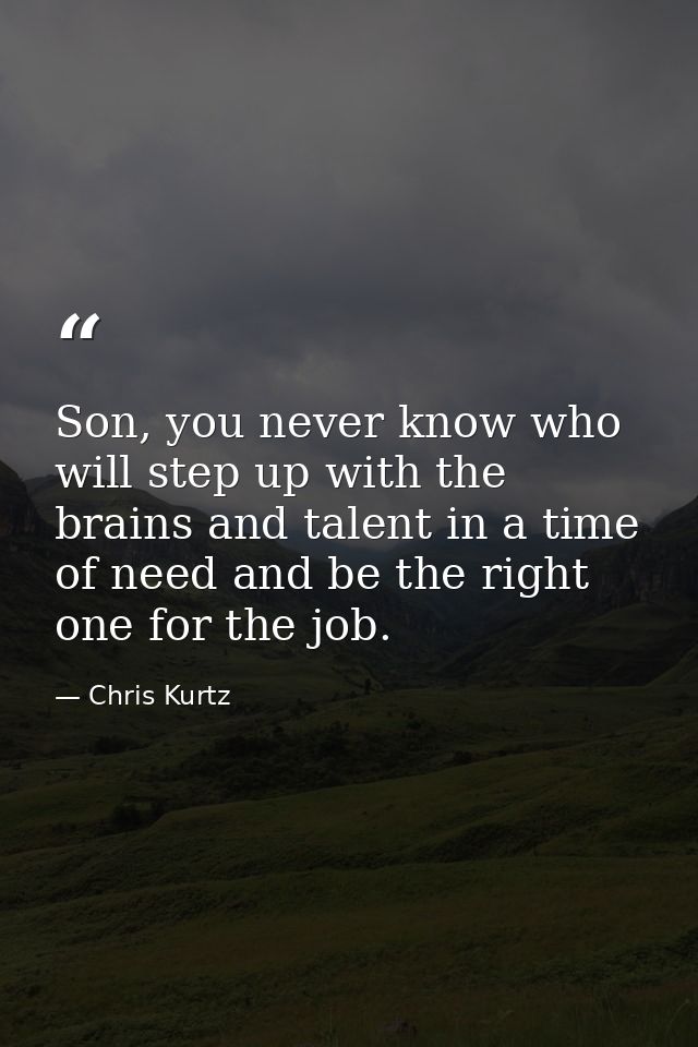 Son, you never know who will step up with the brains and talent in a time of need and be the right one for the job. — Chris Kurtz