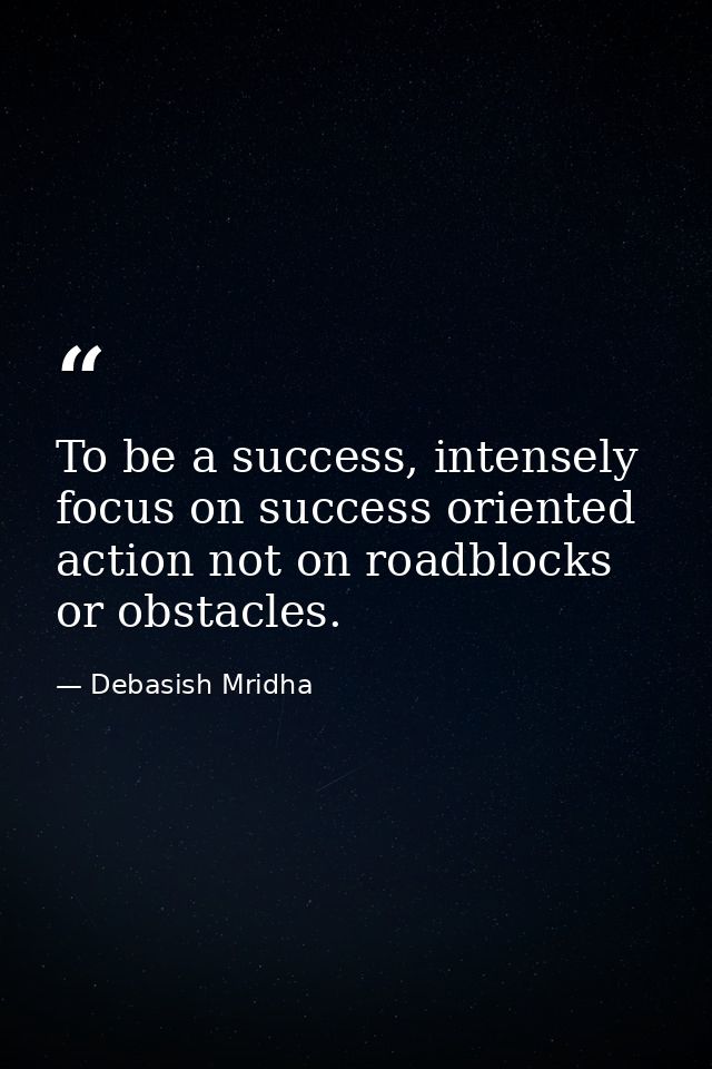 To be a success, intensely focus on success oriented action not on roadblocks or obstacles. — Debasish Mridha
