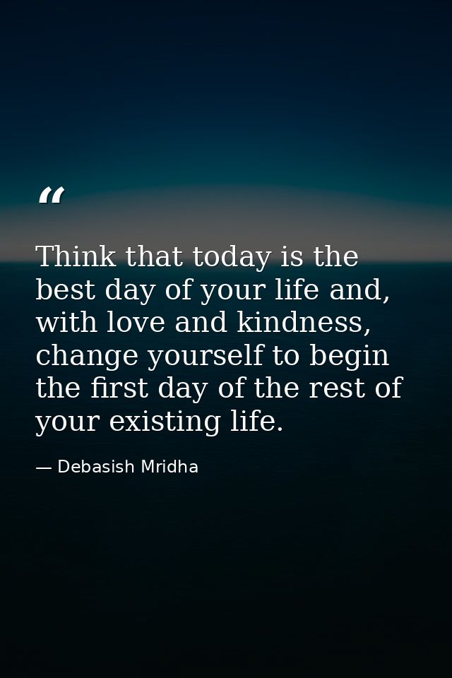 Think that today is the best day of your life and, with love and kindness, change yourself to begin the first day of the — Debasish Mridha