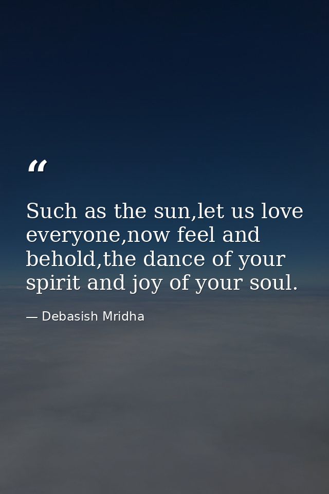 Such as the sun,let us love everyone,now feel and behold,the dance of your spirit and joy of your soul. — Debasish Mridha