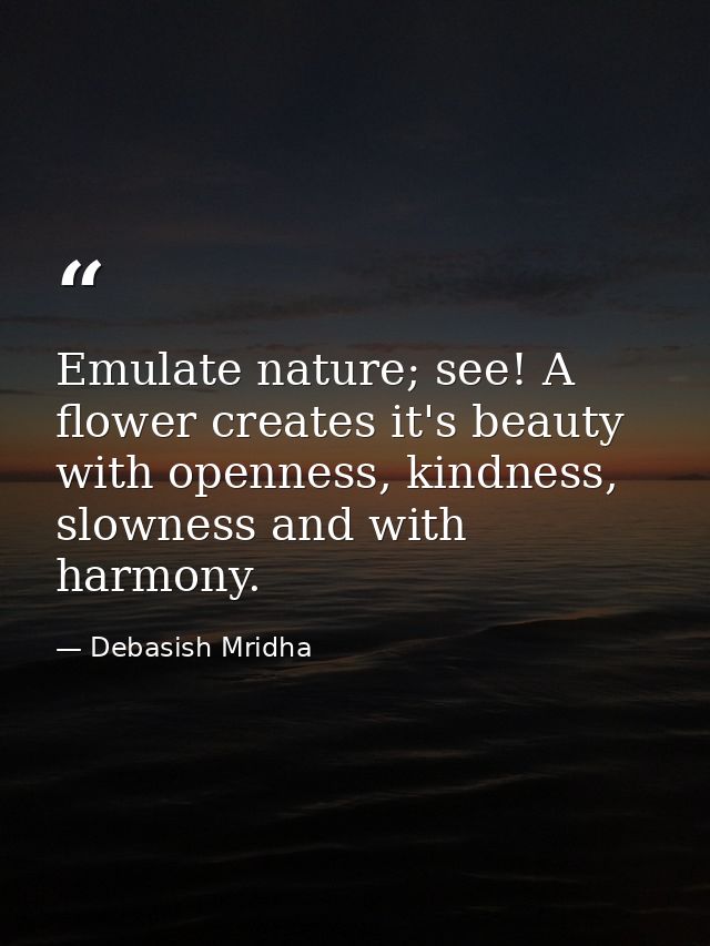 Emulate nature; see! A flower creates it's beauty with openness, kindness, slowness and with harmony. — Debasish Mridha