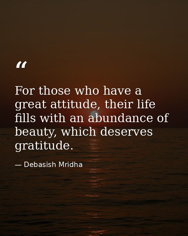 For those who have a great attitude, their life fills with an abundance of beauty, which deserves gratitude. — Debasish Mridha