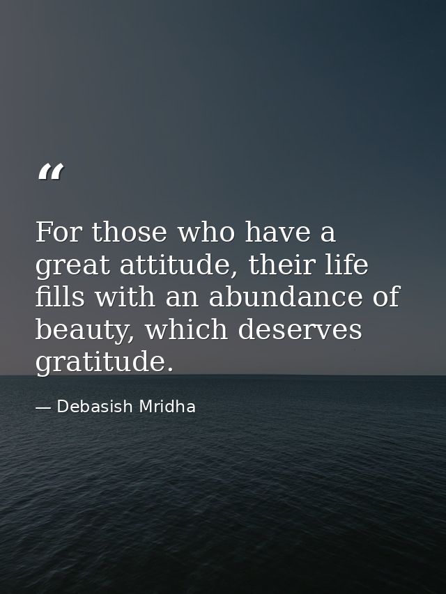 For those who have a great attitude, their life fills with an abundance of beauty, which deserves gratitude. — Debasish Mridha