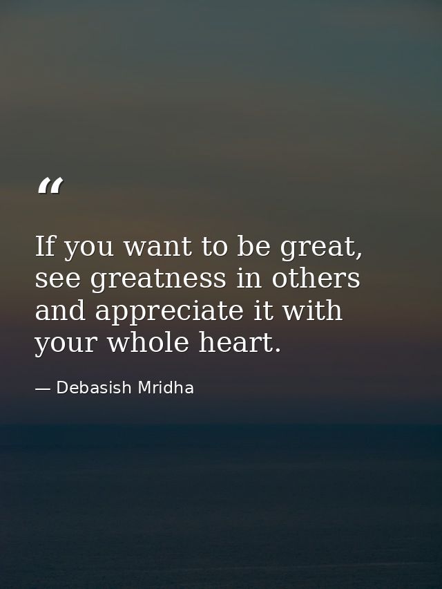 If you want to be great, see greatness in others and appreciate it with your whole heart. — Debasish Mridha