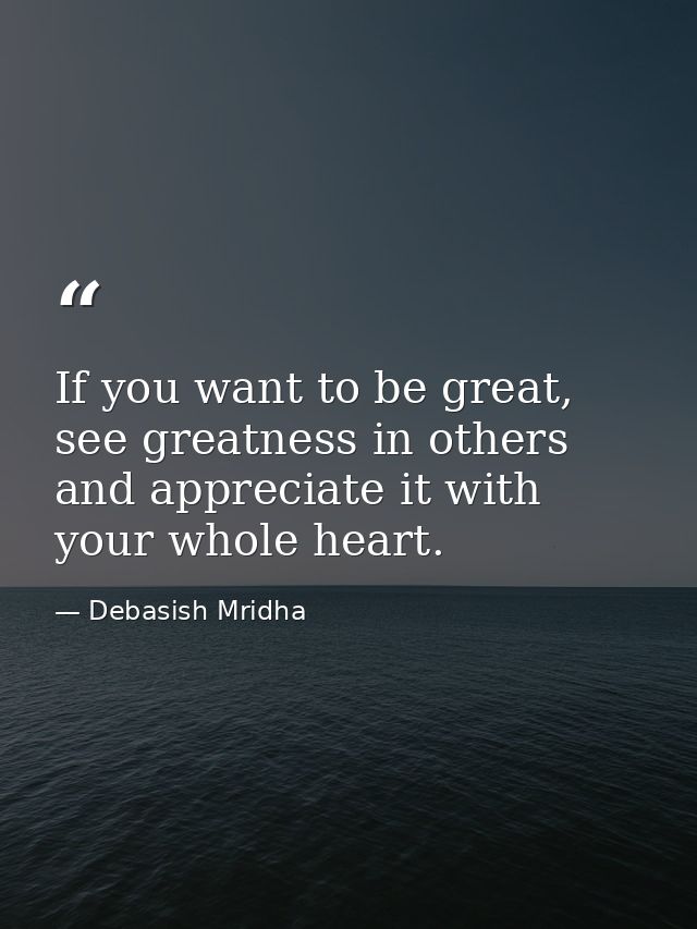 If you want to be great, see greatness in others and appreciate it with your whole heart. — Debasish Mridha