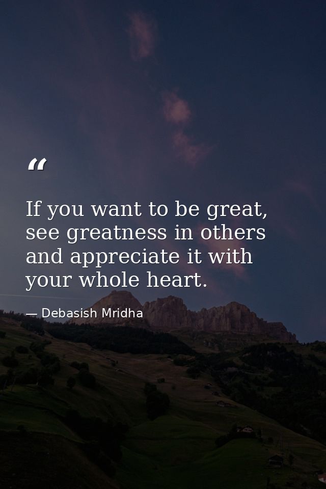 If you want to be great, see greatness in others and appreciate it with your whole heart. — Debasish Mridha