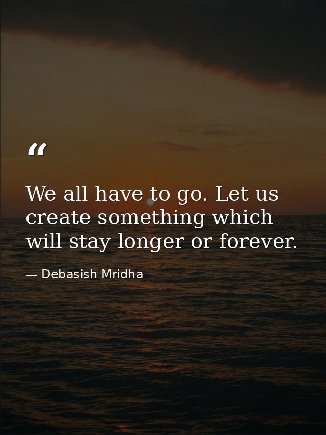 We all have to go. Let us create something which will stay longer or forever. — Debasish Mridha