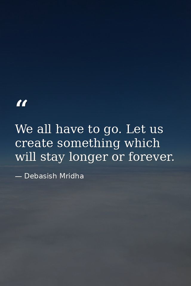 We all have to go. Let us create something which will stay longer or forever. — Debasish Mridha