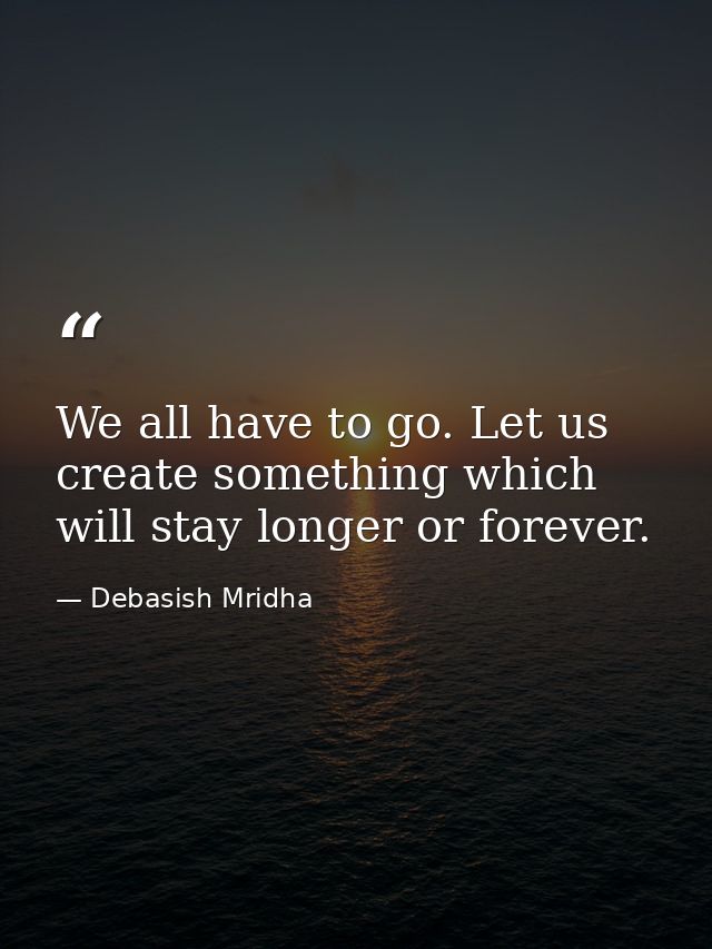 We all have to go. Let us create something which will stay longer or forever. — Debasish Mridha