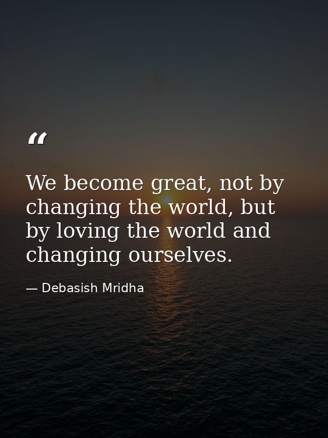 We become great, not by changing the world, but by loving the world and changing ourselves. — Debasish Mridha