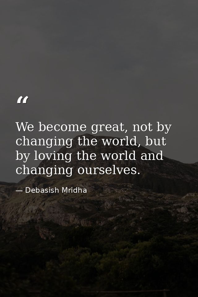 We become great, not by changing the world, but by loving the world and changing ourselves. — Debasish Mridha