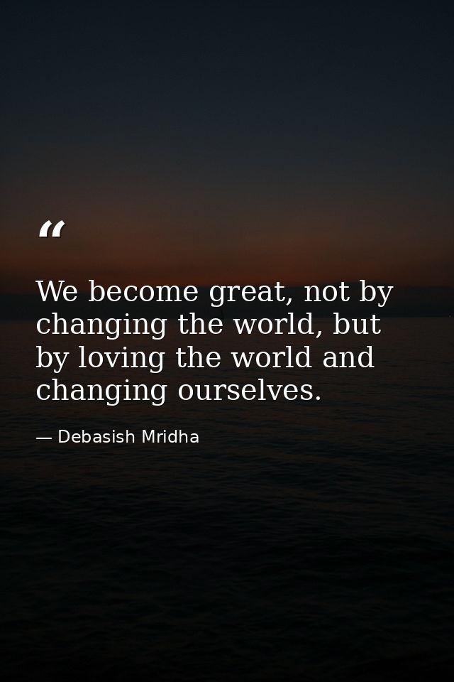 We become great, not by changing the world, but by loving the world and changing ourselves. — Debasish Mridha