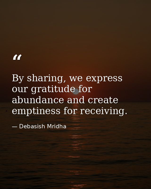 By sharing, we express our gratitude for abundance and create emptiness for receiving. — Debasish Mridha