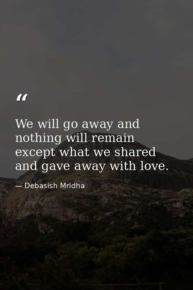 We will go away and nothing will remain except what we shared and gave away with love. — Debasish Mridha