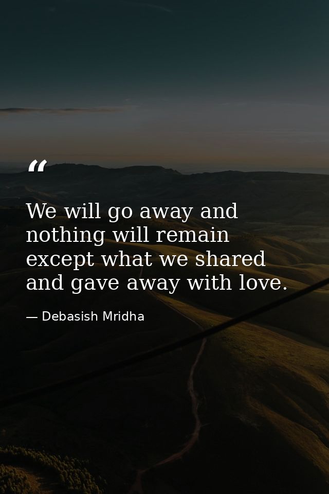 We will go away and nothing will remain except what we shared and gave away with love. — Debasish Mridha