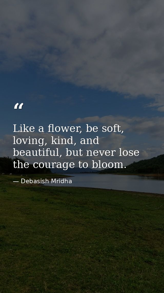 Like a flower, be soft, loving, kind, and beautiful, but never lose the courage to bloom. — Debasish Mridha