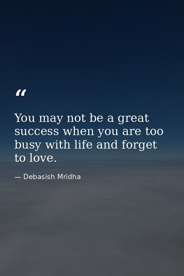 You may not be a great success when you are too busy with life and forget to love. — Debasish Mridha